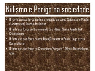Niilismo e Perigo na sociedade
• O Forte usa sua força contra a negação do corpo (Sócrates e Platão
e Aristóteles). Mundo das Idéias
• O forte usa força contra o mundo das Idéias( Santo Agostinho)
Cristianismo
• O forte usa sua força contra Deus(Descartes) Penso, Logo existo.
Racionalismo
• O forte usa sua força no Comunismo”Burguês” .(Marx) Materialismo,
Ateu.
 