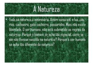 A Natureza
• Tudo na natureza é necessário. Assim como sol, a lua, céu,
rios, cachoeira, gato cachorro, passarinho. Mais não existe
liberdade. O ser humano, não está submetido as regras da
natureza. Porque o homem se acha tão especial, como se
ele não tivesse nascido na natureza? Porque o ser humano
se acha tão diferente da natureza?
 