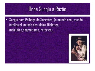 Onde Surgiu a Razão
• Surgiu com Palhaço do Sócrates, (o mundo real, mundo
inteligível, mundo das idéias Dialética,
maiêutica,dogmatismo, retórica).
 