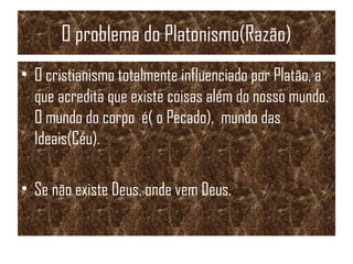 O problema do Platonismo(Razão)
• O cristianismo totalmente influenciado por Platão, a
que acredita que existe coisas além do nosso mundo.
O mundo do corpo é( o Pecado), mundo das
Ideais(Céu).
• Se não existe Deus, onde vem Deus.
 