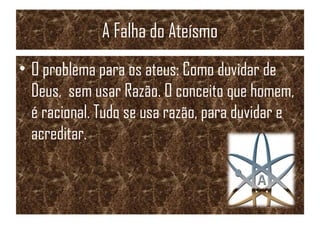 A Falha do Ateísmo
• O problema para os ateus: Como duvidar de
Deus, sem usar Razão. O conceito que homem,
é racional. Tudo se usa razão, para duvidar e
acreditar.
 