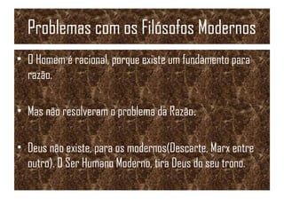 Problemas com os Filósofos Modernos
• O Homem é racional, porque existe um fundamento para
razão.
• Mas não resolveram o problema da Razão.
• Deus não existe, para os modernos(Descarte, Marx entre
outro). O Ser Humano Moderno, tira Deus do seu trono.
 