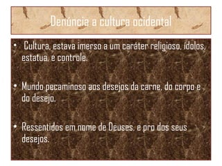 Denúncia a cultura ocidental
• Cultura, estava imerso a um caráter religioso, ídolos,
estatua, e controle.
• Mundo pecaminoso aos desejos da carne, do corpo e
do desejo.
• Ressentidos em nome de Deuses, e pro dos seus
desejos.
 