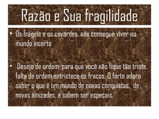 Razão e Sua fragilidade
• Os frágeis e os covardes, não consegue viver no
mundo incerto
• Desejo de ordem: para que você não fique tão triste,
falta de ordem entristece os fracos. O forte adora
saber o que é um mundo de novas conquistas, de
novas amizades, e sabem ser especais.
 