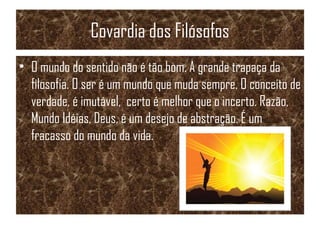 Covardia dos Filósofos
• O mundo do sentido não é tão bom. A grande trapaça da
filosofia. O ser é um mundo que muda sempre. O conceito de
verdade, é imutável, certo é melhor que o incerto. Razão,
Mundo Idéias, Deus, é um desejo de abstração. É um
fracasso do mundo da vida.
 