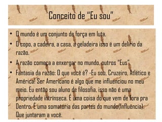 Conceito de “Eu sou”
• O mundo é um conjunto de força em luta.
• O copo, a cadeira, a casa, a geladeira isso é um delírio da
razão.
• A razão começa a enxergar no mundo, outros “Eus”.
• Fantasia da razão: O que você é? -Eu sou, Cruzeiro, Atlético e
América! Ser Americano é algo que me influenciou no meu
meio. Eu então sou aluno de filosofia, isso não é uma
propriedade intrínseca. É uma coisa do que vem de fora pra
Dentro. É uma somatória das partes do mundo(Influência).
Que juntaram a você.
 