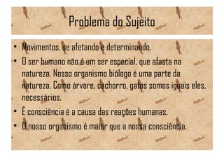 Problema do Sujeito
• Movimentos, se afetando e determinando.
• O ser humano não é um ser especial, que afasta na
natureza. Nosso organismo biólogo é uma parte da
natureza. Como árvore, cachorro, gatos somos iguais eles,
necessários.
• É consciência é a causa das reações humanas.
• O nosso organismo é maior que a nossa consciência.
 