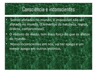 Consciência e inconscientes
• Somos afetados no mundo, é impossível não ser
afetado no mundo. (Elementos da natureza, regras,
ordens, compromisso).
• O instinto do medo, tem mais força do que os afetos
do mundo.
• Nosso inconscientes em nós, vai ter apego e um
menor apego em outros instintos.
 