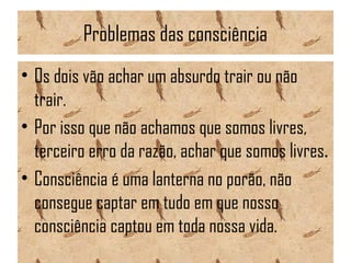 Problemas das consciência
• Os dois vão achar um absurdo trair ou não
trair.
• Por isso que não achamos que somos livres,
terceiro erro da razão, achar que somos livres.
• Consciência é uma lanterna no porão, não
consegue captar em tudo em que nosso
consciência captou em toda nossa vida.
 