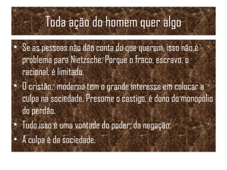 Toda ação do homem quer algo
• Se as pessoas não dão conta do que querem, isso não é
problema para Nietzsche. Porque o fraco, escravo, o
racional, é limitado.
• O cristão, moderno tem o grande interesse em colocar a
culpa na sociedade. Presume o castigo, é dono do monopólio
do perdão.
• Tudo isso é uma vontade do poder, da negação.
• A culpa é da sociedade.
 