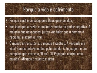 Porque a vida é sofrimento
• Porque você é culpado, pelo Deus quer perdoa.
• Por isso que a razão é um instrumento do poder negativa. A
maioria dos advogados, juízes vão falar que o homem é
racional, e assim é livre.
• O mundo é transitório, o mundo é caótico. A verdade é a
vida! Somos determinados pelo mundo. A linguagem é um
cúmplice que enxerga “O eu”, “O Papagaio cantou uma
música” Afirmou o sujeito e ação.
 
