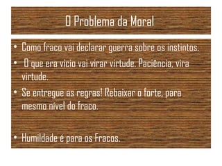 O Problema da Moral
• Como fraco vai declarar guerra sobre os instintos.
• O que era vicio vai virar virtude. Paciência, vira
virtude.
• Se entregue as regras! Rebaixar o forte, para
mesmo nível do fraco.
• Humildade é para os Fracos.
 