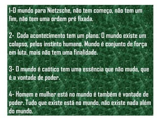 1-O mundo para Nietzsche, não tem começo, não tem um
fim, não tem uma ordem pré fixada.
2- Cada acontecimento tem um plano. O mundo existe um
colapso, pelos instinto humano. Mundo é conjunto de força
em luta, mais não tem uma finalidade.
3- O mundo é caótico tem uma essência que não muda, que
é a vontade de poder.
4- Homem e mulher está no mundo é também é vontade de
poder. Tudo que existe está no mundo, não existe nada além
do mundo.
 