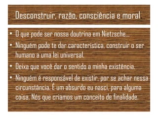 Desconstruir, razão, consciência e moral.
• O que pode ser nossa doutrina em Nietzsche...
• Ninguém pode te dar característica, construir o ser
humano a uma lei universal.
• Deixa que você dar o sentido a minha existência.
• Ninguém é responsável de existir, por se achar nessa
circunstância. É um absurdo eu nasci, para alguma
coisa. Nós que criamos um conceito de finalidade.
 