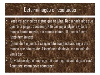 Determinação e resultados
• Você vai agir pelos afetos que te julga. Não a nada algo que
queira te julgar, condenar. Não dar para julgar a vida, o
mundo é uma merda, e o mundo é bom. O mundo é nem
justo nem injusto.
• O mundo é o que é. E se isso não acontecesse, seria um
mundo que não existe. A inocência do devir, é o mundo do
vim a ser.
• Se você perdeu o emprego, ou que a namorada deixou você.
Acontece, como deve acontecer.
 