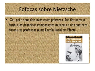 Fofocas sobre Nietzsche
• Seu pai e seus dois avôs eram pastores. Aos dez anos já
fazia suas primeiras composições musicais e aos quatorze
tornou-se professor numa Escola Rural em Pforta.
 