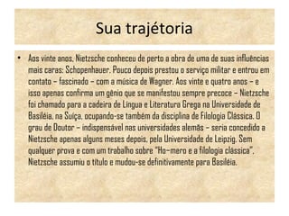 Sua trajétoria
• Aos vinte anos, Nietzsche conheceu de perto a obra de uma de suas influências
mais caras: Schopenhauer. Pouco depois prestou o serviço militar e entrou em
contato – fascinado – com a música de Wagner. Aos vinte e quatro anos – e
isso apenas confirma um gênio que se manifestou sempre precoce – Nietzsche
foi chamado para a cadeira de Língua e Literatura Grega na Universidade de
Basiléia, na Suíça, ocupando-se também da disciplina de Filologia Clássica. O
grau de Doutor – indispensável nas universidades alemãs – seria concedido a
Nietzsche apenas alguns meses depois, pela Universidade de Leipzig. Sem
qualquer prova e com um trabalho sobre “Ho­mero e a filologia clássica”,
Nietzsche assumiu o título e mudou-se definitivamente para Basiléia.
 