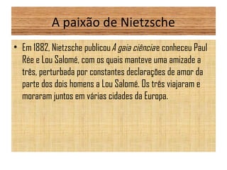 A paixão de Nietzsche
• Em 1882, Nietzsche publicou A gaia ciência e conheceu Paul
Rée e Lou Salomé, com os quais manteve uma amizade a
três, perturbada por constantes declarações de amor da
parte dos dois homens a Lou Salomé. Os três viajaram e
moraram juntos em várias cidades da Europa.
 