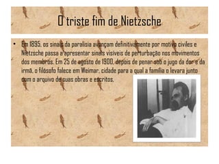 O triste fim de Nietzsche
• Em 1895, os sinais da paralisia avançam definitivamente por motivo civiles e
Nietzsche passa a apresentar sinais visíveis de perturbação nos movimentos
dos membros. Em 25 de agosto de 1900, depois de penar sob o jugo da dor e da
irmã, o filósofo falece em Weimar, cidade para a qual a família o levara junto
com o arquivo de suas obras e escritos.
 