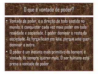 O que é vontade de poder?
• Vontade de poder, é a direção de todo sentido no
mundo, é conquistar cada vez mais poder em toda
realidade e sociedade. E poder dominar o resto da
sociedade. As força ficam em luta, porque uma quer
dominar a outra.
• O poder é um instinto mais primitivo do homem, é
vontade de sempre querer mais. O ser humano está
preso a vontade de poder.
 