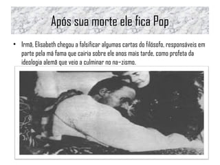 Após sua morte ele fica Pop
• Irmã, Elisabeth chegou a falsificar algumas cartas do filósofo, responsáveis em
parte pela má fama que cairia sobre ele anos mais tarde, como profeta da
ideologia alemã que veio a culminar no na­zismo.
 