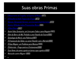 Suas obras Primas
• O Nascimento da Tragédia, no Espírito da Música (1872)
• A Filosofia na Idade Trágica dos Gregos(1873)
• Humano, Demasiado Humano, um Livro para Espíritos Livres(1878)
• Aurora, Reflexões sobre Preconceitos Morais (1881)
• A Gaia Ciência(1982)
• Assim Falou Zaratustra, um Livro para Todos e para Ninguém (1883)
• Além do Bem e do Mal, Prelúdio a uma Filosofia do Futuro(1886)
• Genealogia da Moral, uma Polêmica(1987)
• O Crepúsculo dos Ídolos, ou como Filosofar com o Martelo(1888)
• O Caso Wagner, um Problema para Músicos (1888)
• O Anticristo - Praga contra o Cristianismo(1888)
• Ecce Homo, de como a gente se torna o que a gente é(1888)
• Nietzsche contra Wagner (1888)
• _
 