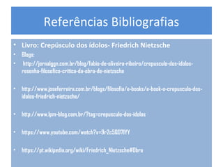 Referências Bibliografias
• Livro: Crepúsculo dos ídolos- Friedrich Nietzsche
• Blogs:
• http://jornalggn.com.br/blog/fabio-de-oliveira-ribeiro/crepusculo-dos-idolos-
resenha-filosofico-critica-da-obra-de-nietzsche
• http://www.joseferreira.com.br/blogs/filosofia/e-books/e-book-o-crepusculo-dos-
idolos-friedrich-nietzsche/
• http://www.lpm-blog.com.br/?tag=crepusculo-dos-idolos
• https://www.youtube.com/watch?v=9r2c5QD7IYY
• https://pt.wikipedia.org/wiki/Friedrich_Nietzsche#Obra
 