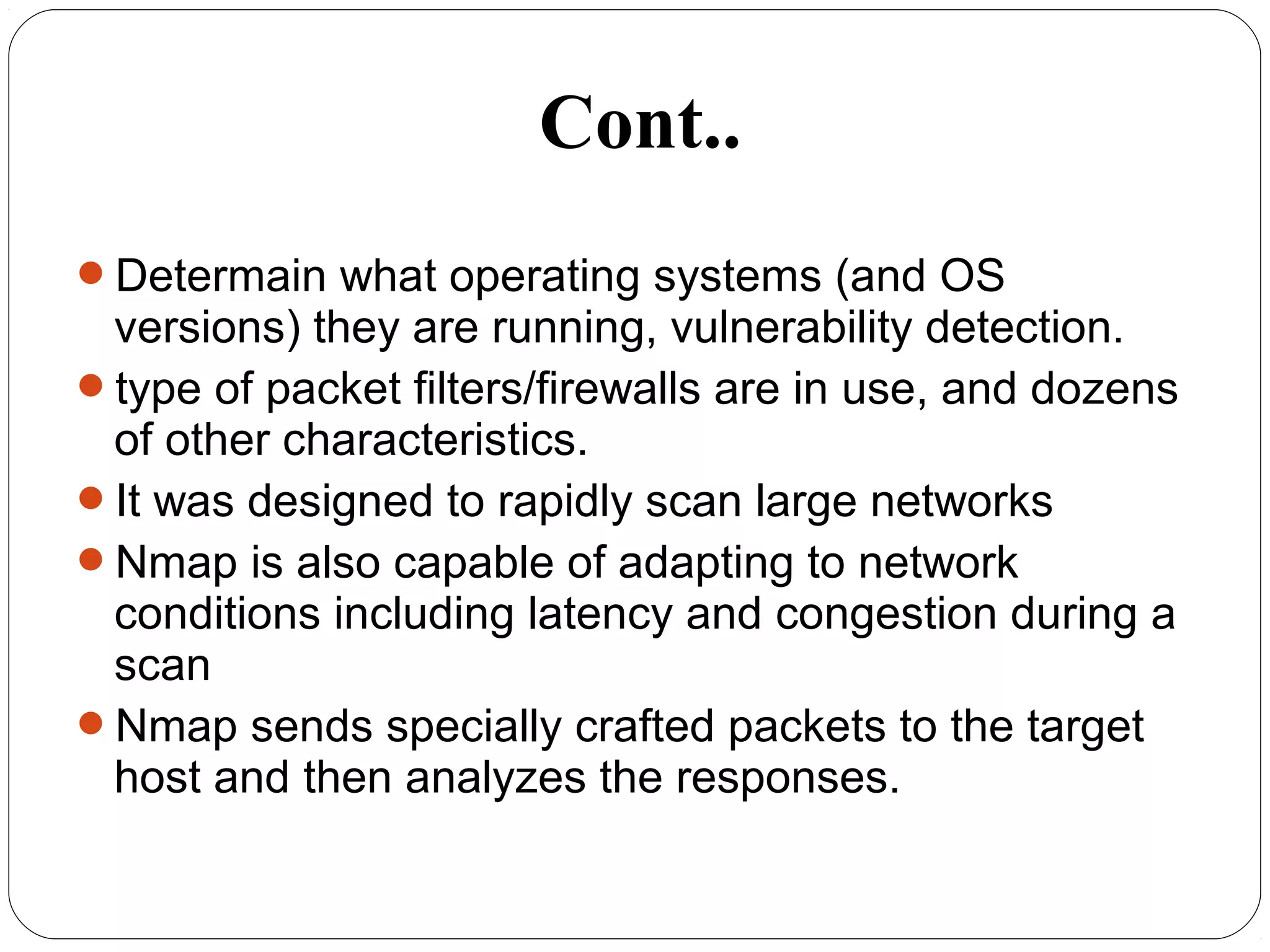 Determain what operating systems (and OS
versions) they are running, vulnerability detection.
type of packet filters/firewalls are in use, and dozens
of other characteristics.
It was designed to rapidly scan large networks
Nmap is also capable of adapting to network
conditions including latency and congestion during a
scan
Nmap sends specially crafted packets to the target
host and then analyzes the responses.
Cont..
 