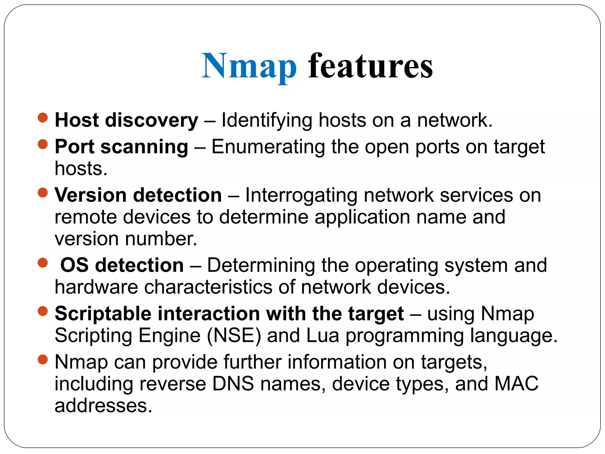 Nmap features
Host discovery – Identifying hosts on a network.
Port scanning – Enumerating the open ports on target
hosts.
Version detection – Interrogating network services on
remote devices to determine application name and
version number.
 OS detection – Determining the operating system and
hardware characteristics of network devices.
Scriptable interaction with the target – using Nmap
Scripting Engine (NSE) and Lua programming language.
Nmap can provide further information on targets,
including reverse DNS names, device types, and MAC
addresses.
 
