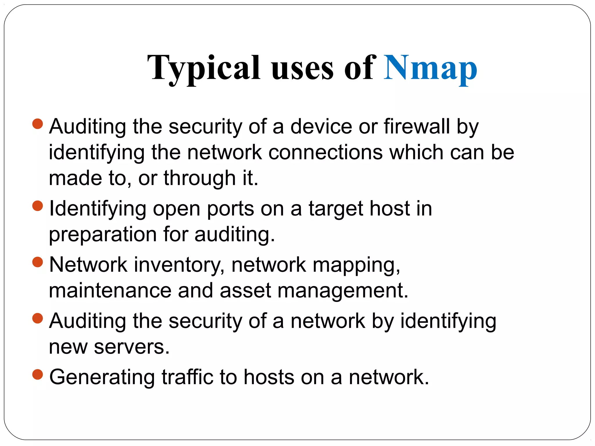 Typical uses of Nmap
Auditing the security of a device or firewall by
identifying the network connections which can be
made to, or through it.
Identifying open ports on a target host in
preparation for auditing.
Network inventory, network mapping,
maintenance and asset management.
Auditing the security of a network by identifying
new servers.
Generating traffic to hosts on a network.
 