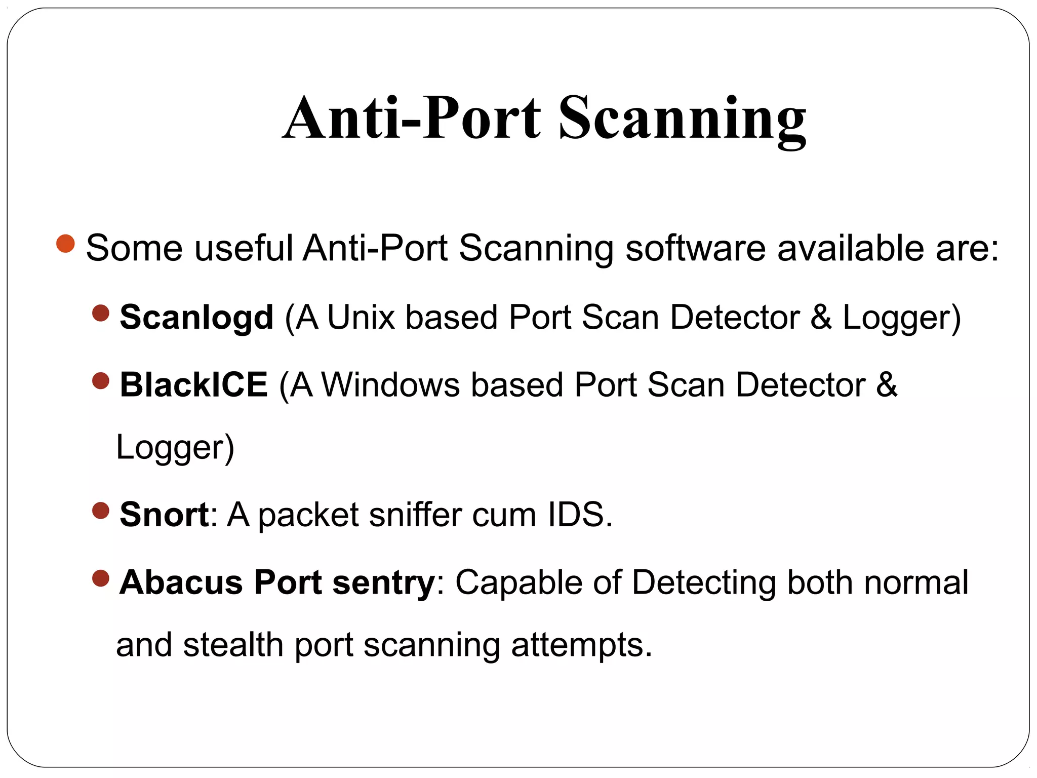 Anti-Port Scanning
Some useful Anti-Port Scanning software available are:
Scanlogd (A Unix based Port Scan Detector & Logger)
BlackICE (A Windows based Port Scan Detector &
Logger)
Snort: A packet sniffer cum IDS.
Abacus Port sentry: Capable of Detecting both normal
and stealth port scanning attempts.
 
