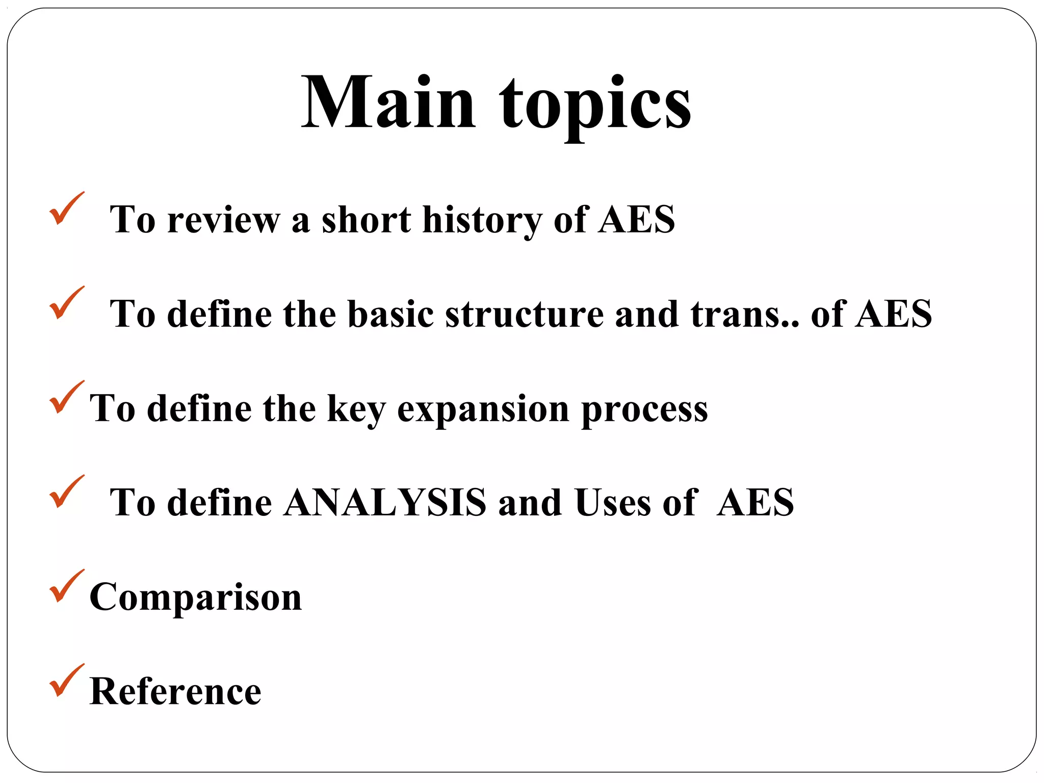 7.13
Main topics
 To review a short history of AES
 To define the basic structure and trans.. of AES
To define the key expansion process
 To define ANALYSIS and Uses of AES
Comparison
Reference
 