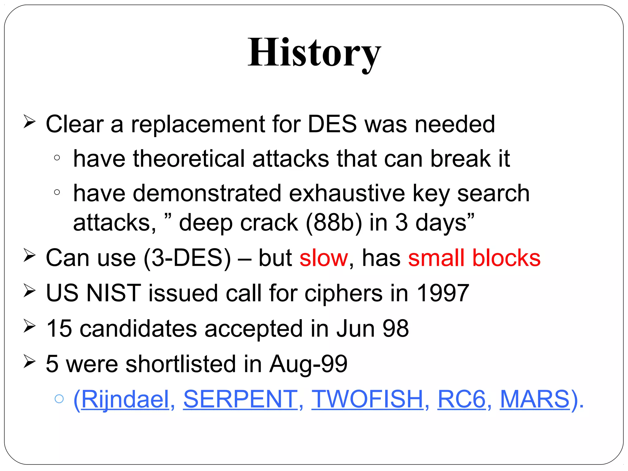 7.14
 Clear a replacement for DES was needed
o
have theoretical attacks that can break it
o
have demonstrated exhaustive key search
attacks, ” deep crack (88b) in 3 days”
 Can use (3-DES) – but slow, has small blocks
 US NIST issued call for ciphers in 1997
 15 candidates accepted in Jun 98
 5 were shortlisted in Aug-99
o (Rijndael, SERPENT, TWOFISH, RC6, MARS).
History
 