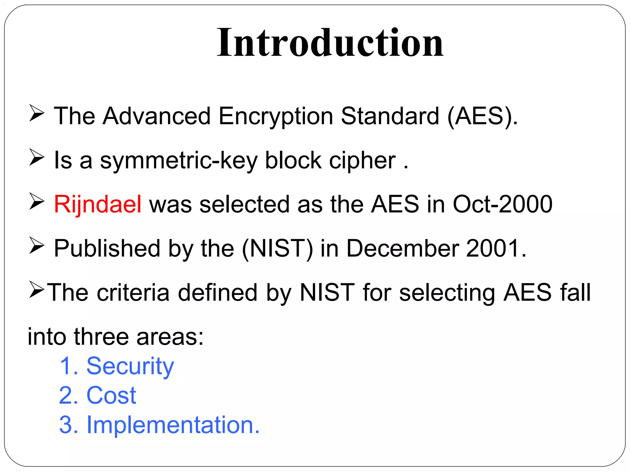 Introduction
 The Advanced Encryption Standard (AES).
 Is a symmetric-key block cipher .
 Rijndael was selected as the AES in Oct-2000
 Published by the (NIST) in December 2001.
The criteria defined by NIST for selecting AES fall
into three areas:
1. Security
2. Cost
3. Implementation.
 