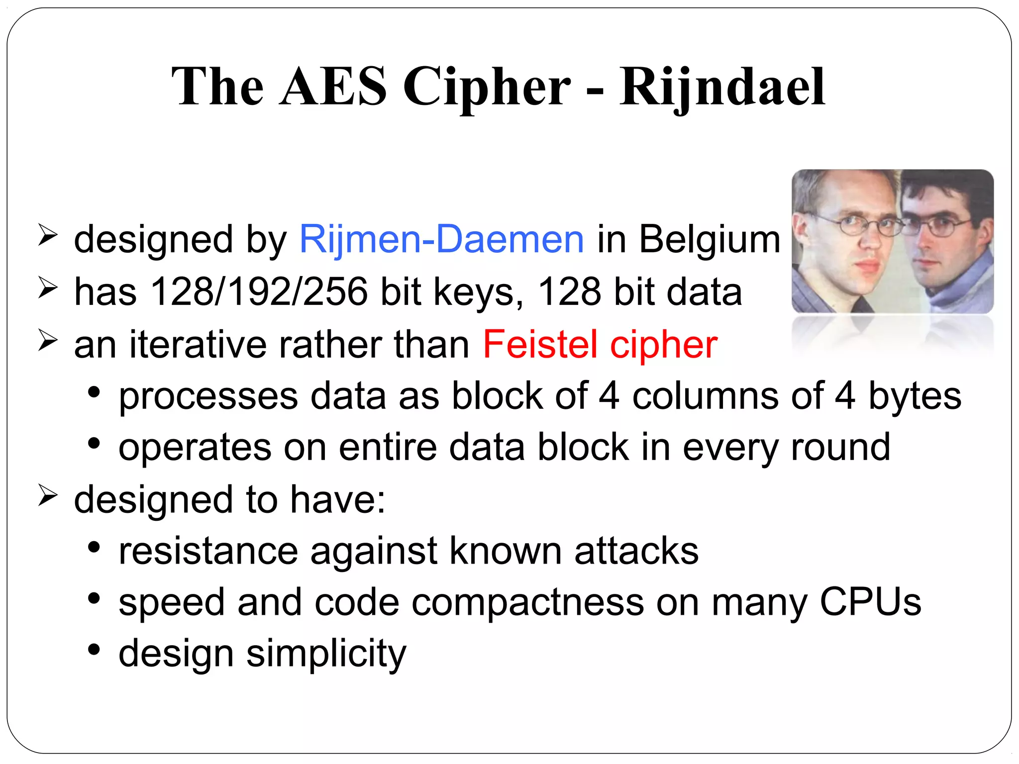 7.16
 designed by Rijmen-Daemen in Belgium
 has 128/192/256 bit keys, 128 bit data
 an iterative rather than Feistel cipher

processes data as block of 4 columns of 4 bytes

operates on entire data block in every round
 designed to have:

resistance against known attacks

speed and code compactness on many CPUs

design simplicity
The AES Cipher - Rijndael
 