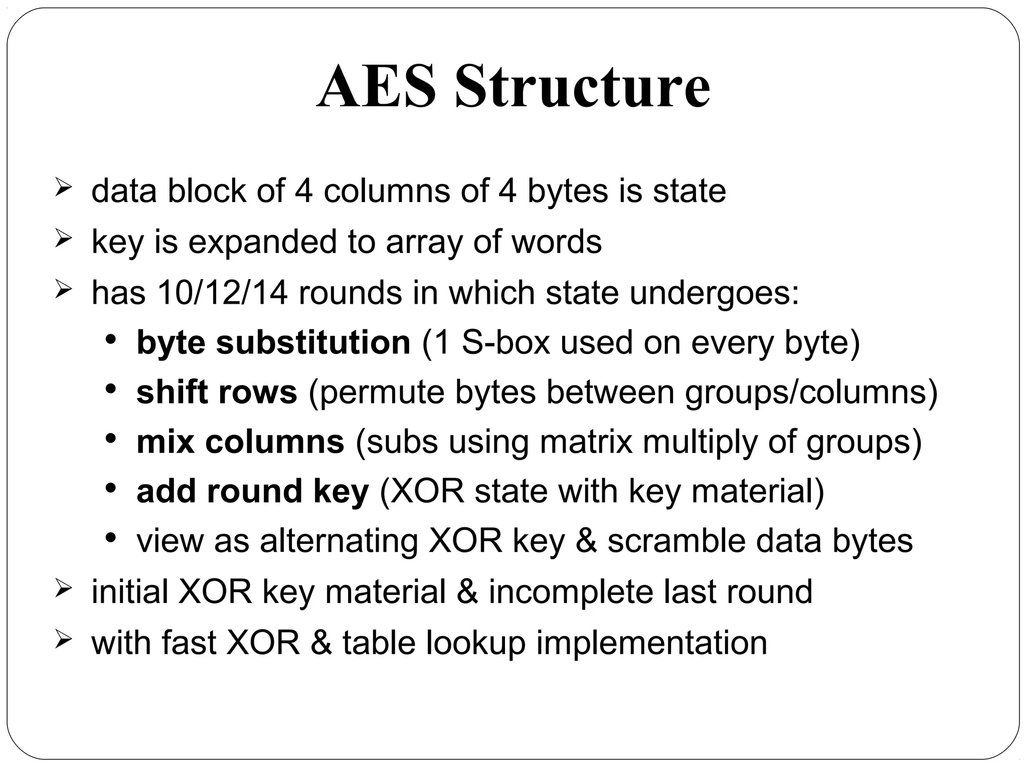 AES Structure
 data block of 4 columns of 4 bytes is state
 key is expanded to array of words
 has 10/12/14 rounds in which state undergoes:

byte substitution (1 S-box used on every byte)

shift rows (permute bytes between groups/columns)

mix columns (subs using matrix multiply of groups)

add round key (XOR state with key material)

view as alternating XOR key & scramble data bytes
 initial XOR key material & incomplete last round
 with fast XOR & table lookup implementation
 