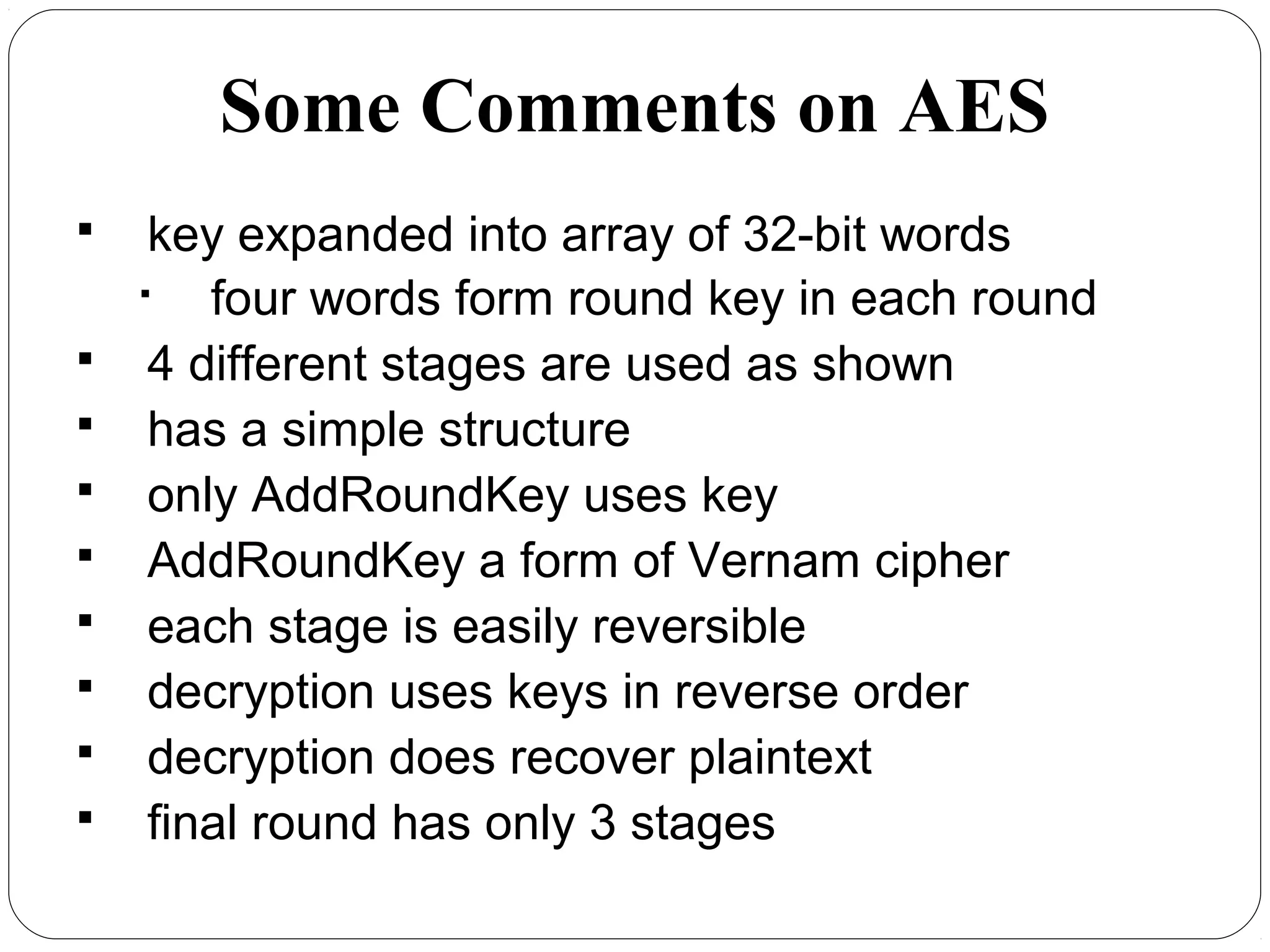 Some Comments on AES
 key expanded into array of 32-bit words

four words form round key in each round
 4 different stages are used as shown
 has a simple structure
 only AddRoundKey uses key
 AddRoundKey a form of Vernam cipher
 each stage is easily reversible
 decryption uses keys in reverse order
 decryption does recover plaintext
 final round has only 3 stages
 