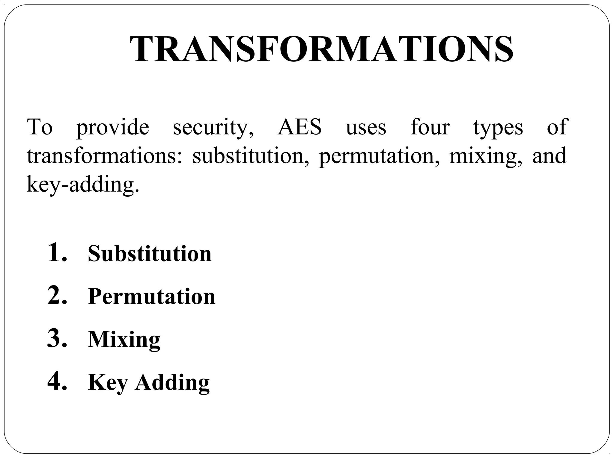 7.26
TRANSFORMATIONS
To provide security, AES uses four types of
transformations: substitution, permutation, mixing, and
key-adding.
1. Substitution
2. Permutation
3. Mixing
4. Key Adding
 