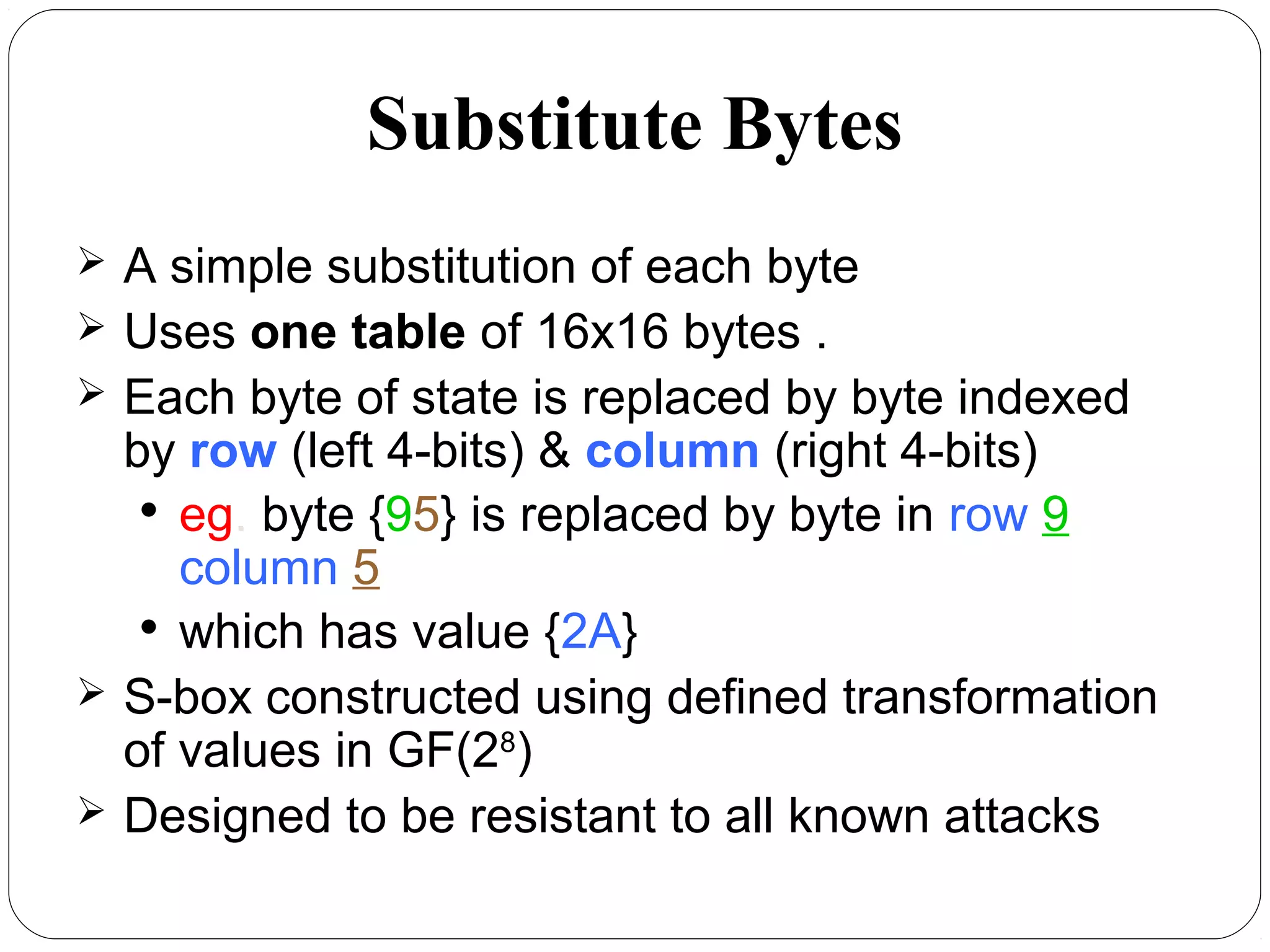 Substitute Bytes
 A simple substitution of each byte
 Uses one table of 16x16 bytes .
 Each byte of state is replaced by byte indexed
by row (left 4-bits) & column (right 4-bits)

eg. byte {95} is replaced by byte in row 9
column 5

which has value {2A}
 S-box constructed using defined transformation
of values in GF(28
)
 Designed to be resistant to all known attacks
 