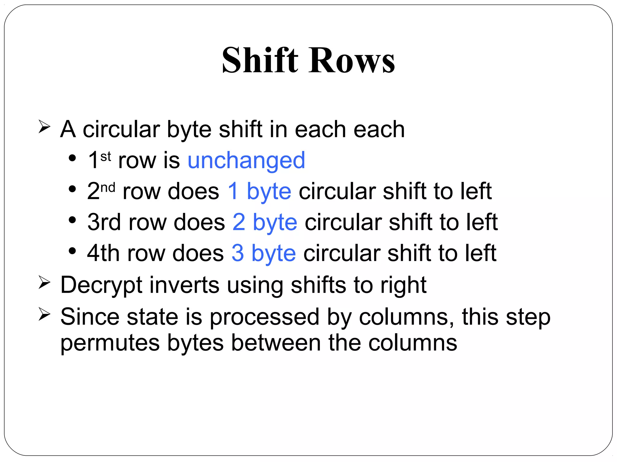 Shift Rows
 A circular byte shift in each each

1st
row is unchanged

2nd
row does 1 byte circular shift to left

3rd row does 2 byte circular shift to left

4th row does 3 byte circular shift to left
 Decrypt inverts using shifts to right
 Since state is processed by columns, this step
permutes bytes between the columns
 