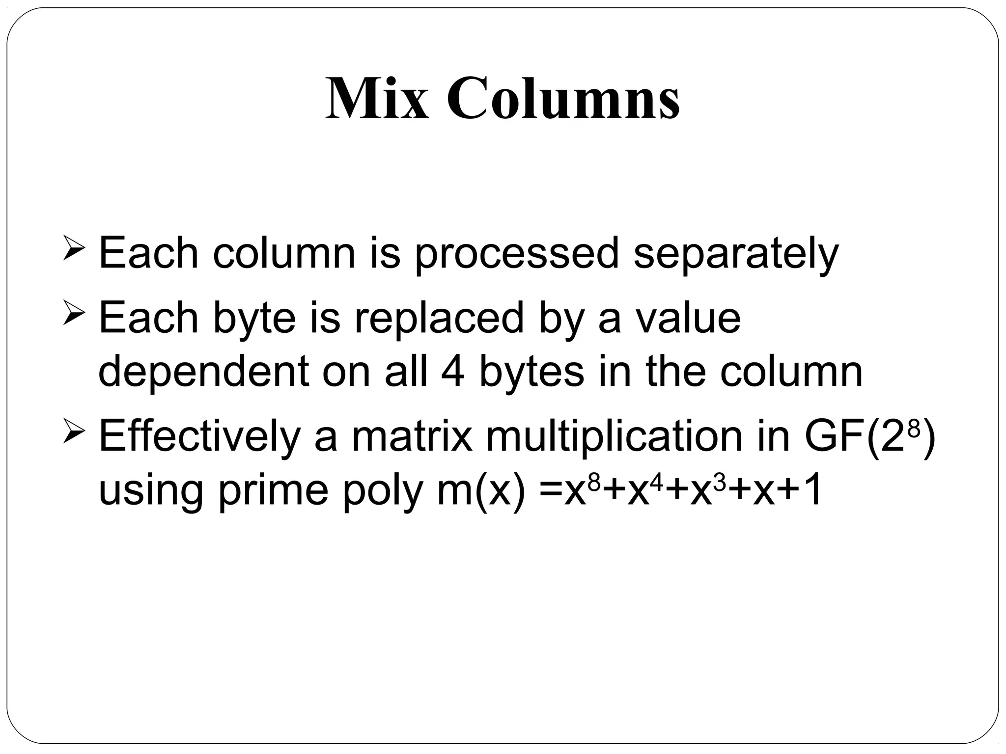 Mix Columns
 Each column is processed separately
 Each byte is replaced by a value
dependent on all 4 bytes in the column
 Effectively a matrix multiplication in GF(28
)
using prime poly m(x) =x8
+x4
+x3
+x+1
 