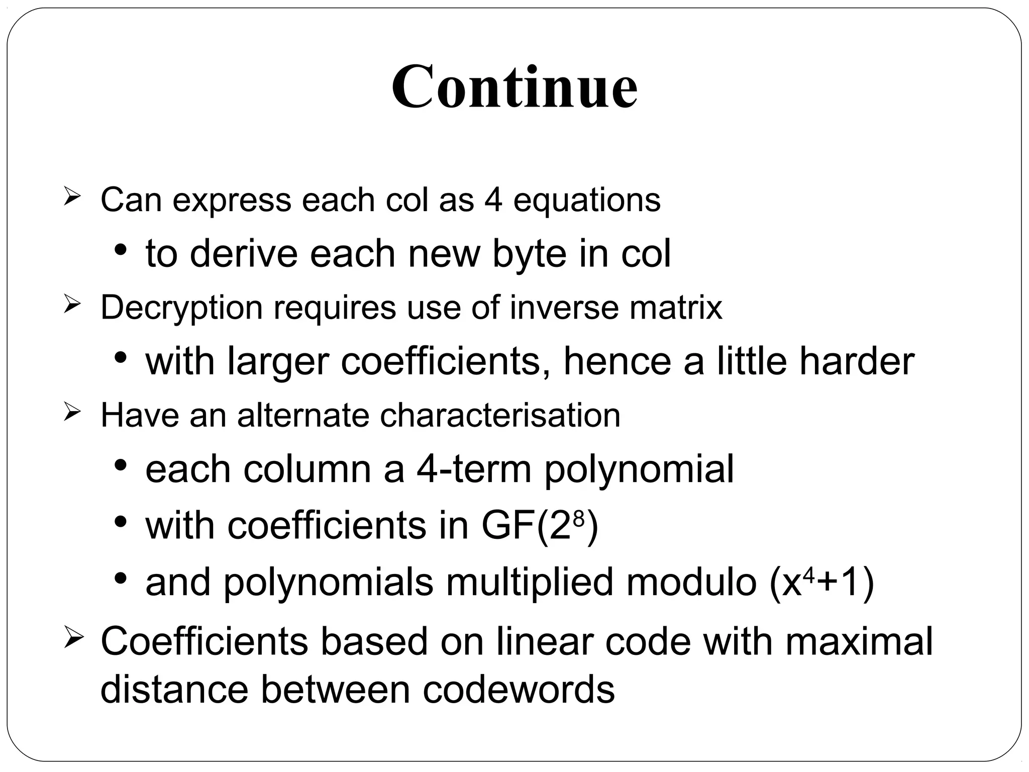 Continue
 Can express each col as 4 equations

to derive each new byte in col
 Decryption requires use of inverse matrix

with larger coefficients, hence a little harder
 Have an alternate characterisation

each column a 4-term polynomial

with coefficients in GF(28
)

and polynomials multiplied modulo (x4
+1)
 Coefficients based on linear code with maximal
distance between codewords
 