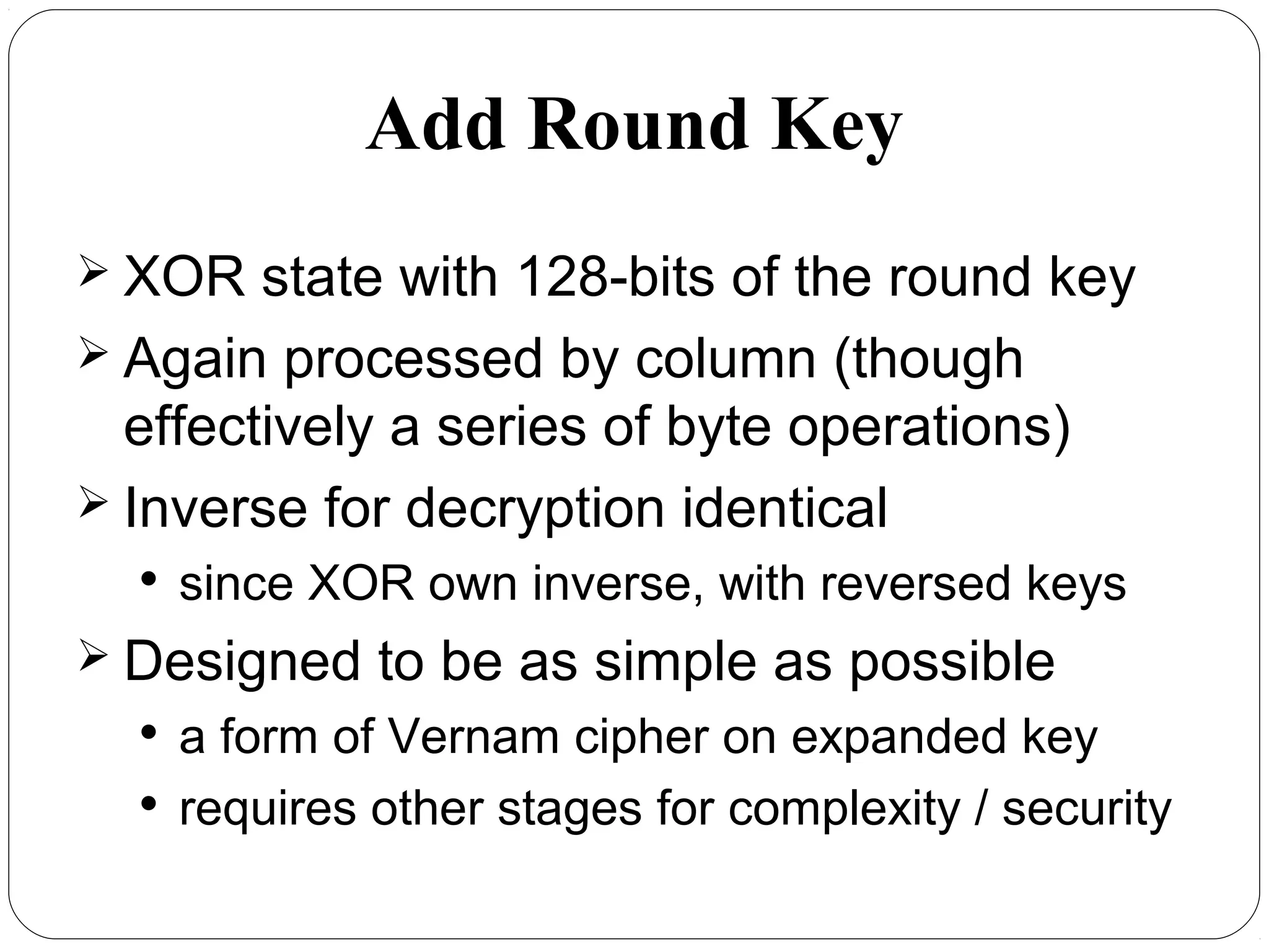 Add Round Key
 XOR state with 128-bits of the round key
 Again processed by column (though
effectively a series of byte operations)
 Inverse for decryption identical

since XOR own inverse, with reversed keys
 Designed to be as simple as possible

a form of Vernam cipher on expanded key

requires other stages for complexity / security
 