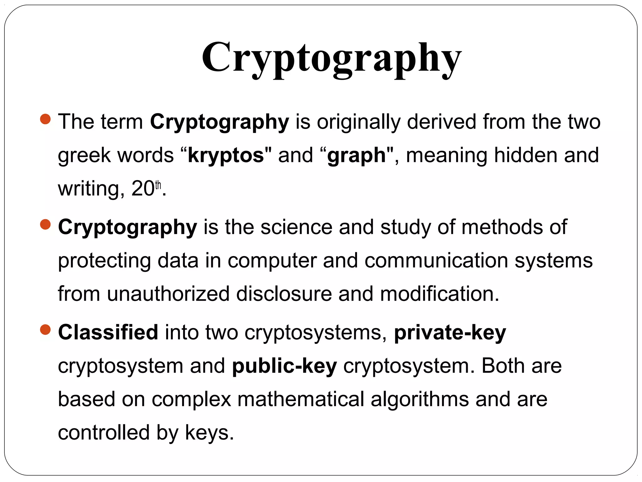 Cryptography
4
The term Cryptography is originally derived from the two
greek words “kryptos" and “graph", meaning hidden and
writing, 20th
.
Cryptography is the science and study of methods of
protecting data in computer and communication systems
from unauthorized disclosure and modification.
Classified into two cryptosystems, private-key
cryptosystem and public-key cryptosystem. Both are
based on complex mathematical algorithms and are
controlled by keys.
 