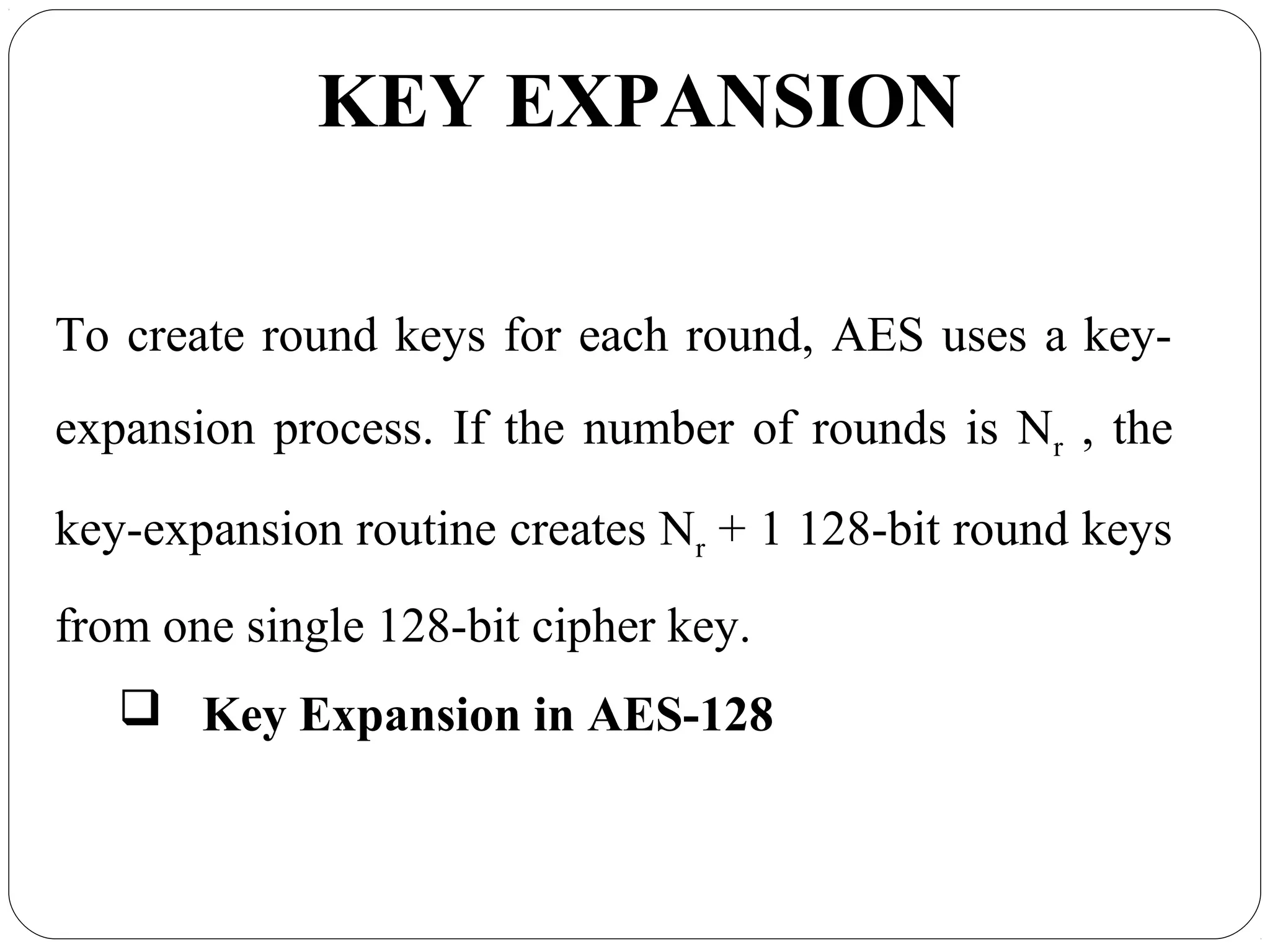 7.40
KEY EXPANSION
To create round keys for each round, AES uses a key-
expansion process. If the number of rounds is Nr , the
key-expansion routine creates Nr + 1 128-bit round keys
from one single 128-bit cipher key.
 Key Expansion in AES-128
 