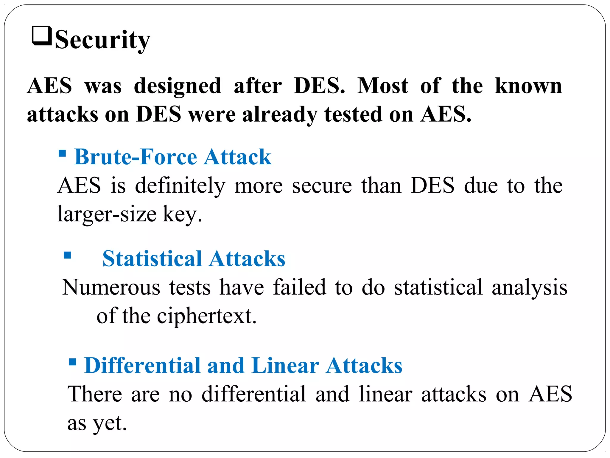 7.49
Security
AES was designed after DES. Most of the known
attacks on DES were already tested on AES.
 Brute-Force Attack
AES is definitely more secure than DES due to the
larger-size key.
 Statistical Attacks
Numerous tests have failed to do statistical analysis
of the ciphertext.
 Differential and Linear Attacks
There are no differential and linear attacks on AES
as yet.
 