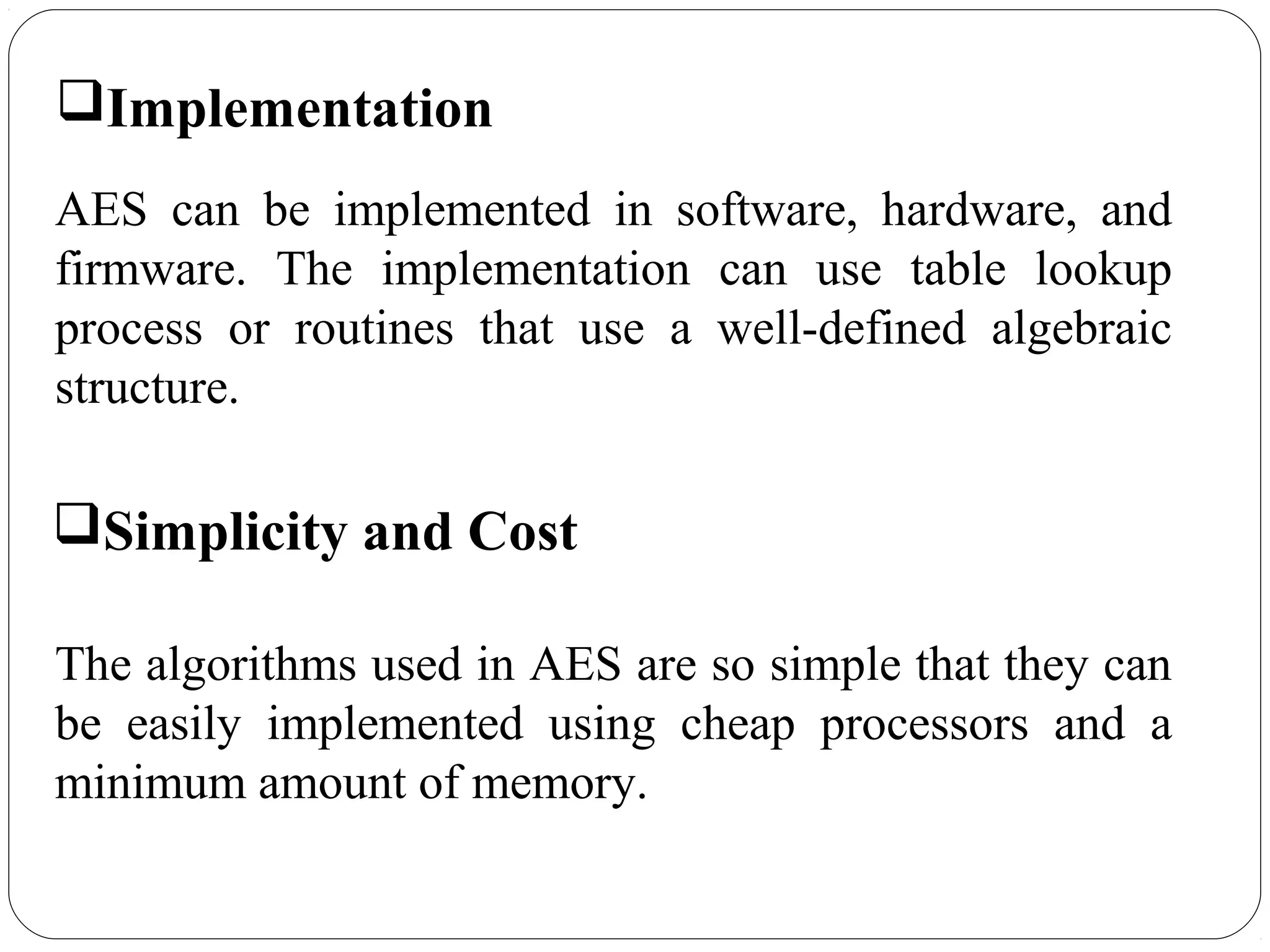7.50
Implementation
AES can be implemented in software, hardware, and
firmware. The implementation can use table lookup
process or routines that use a well-defined algebraic
structure.
Simplicity and Cost
The algorithms used in AES are so simple that they can
be easily implemented using cheap processors and a
minimum amount of memory.
 