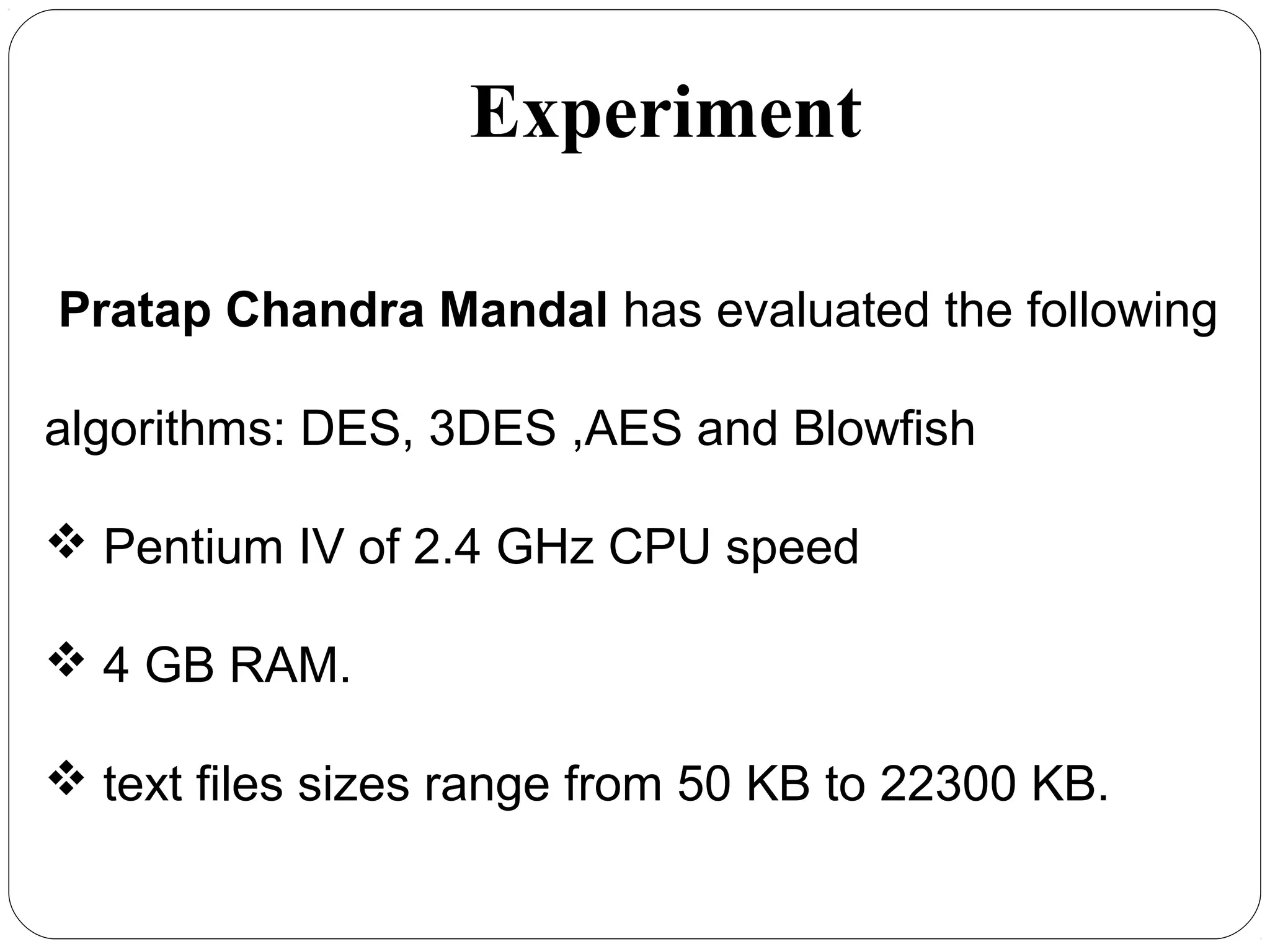 7.54
Pratap Chandra Mandal has evaluated the following
algorithms: DES, 3DES ,AES and Blowfish
 Pentium IV of 2.4 GHz CPU speed
 4 GB RAM.
 text files sizes range from 50 KB to 22300 KB.
Experiment
 