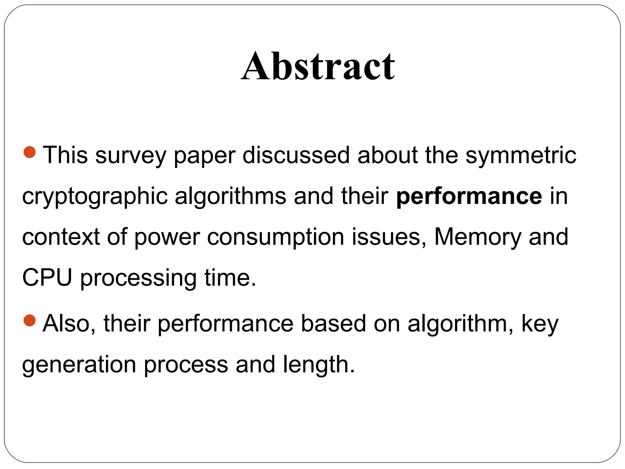 Abstract
This survey paper discussed about the symmetric
cryptographic algorithms and their performance in
context of power consumption issues, Memory and
CPU processing time.
Also, their performance based on algorithm, key
generation process and length.
 