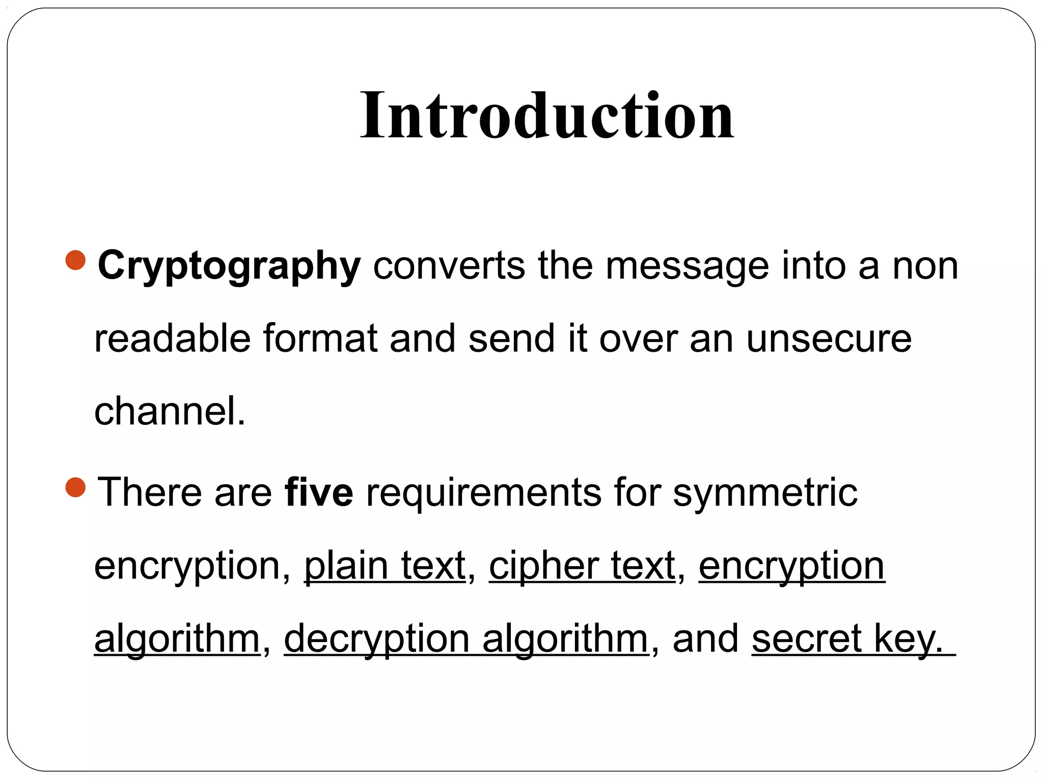Introduction
Cryptography converts the message into a non
readable format and send it over an unsecure
channel.
There are five requirements for symmetric
encryption, plain text, cipher text, encryption
algorithm, decryption algorithm, and secret key.
 